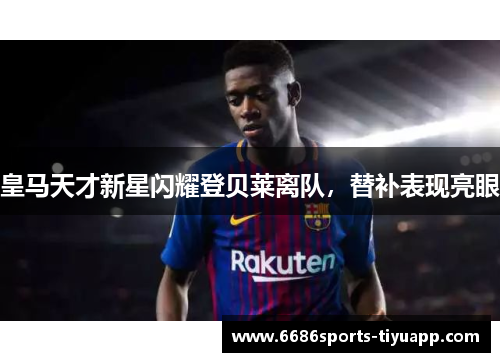 皇马天才新星闪耀登贝莱离队，替补表现亮眼